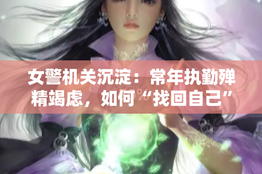 女警机关沉淀：常年执勤殚精竭虑，如何“找回自己”？