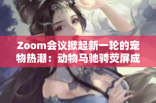 Zoom会议掀起新一轮的宠物热潮：动物马驰骋荧屏成焦点