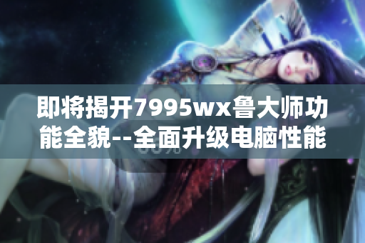 即将揭开7995wx鲁大师功能全貌--全面升级电脑性能速度！