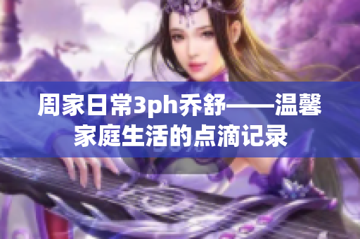 周家日常3ph乔舒——温馨家庭生活的点滴记录