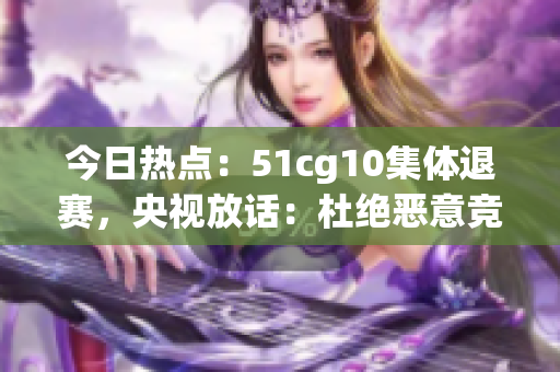 今日热点：51cg10集体退赛，央视放话：杜绝恶意竞争！