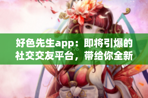 好色先生app：即将引爆的社交交友平台，带给你全新的约会体验！