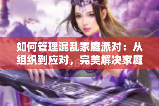 如何管理混乱家庭派对：从组织到应对，完美解决家庭聚会之争