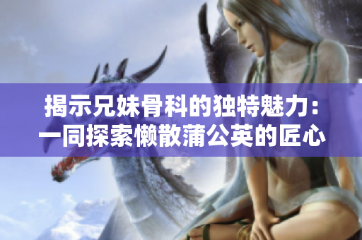 揭示兄妹骨科的独特魅力：一同探索懒散蒲公英的匠心之作