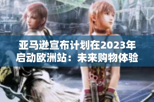 亚马逊宣布计划在2023年启动欧洲站：未来购物体验可期