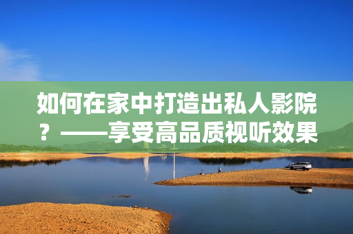 如何在家中打造出私人影院？——享受高品质视听效果和舒适健康体验