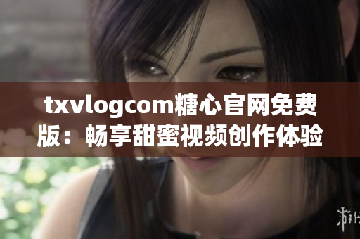 txvlogcom糖心官网免费版：畅享甜蜜视频创作体验