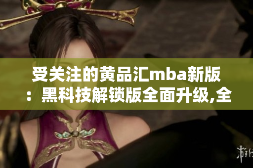 受关注的黄品汇mba新版：黑科技解锁版全面升级,全面解析!