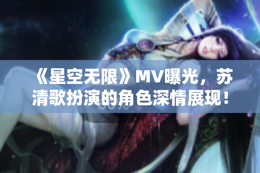 《星空无限》MV曝光，苏清歌扮演的角色深情展现！