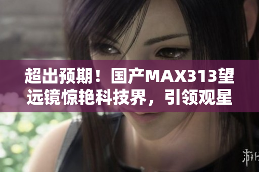 超出预期！国产MAX313望远镜惊艳科技界，引领观星新时代