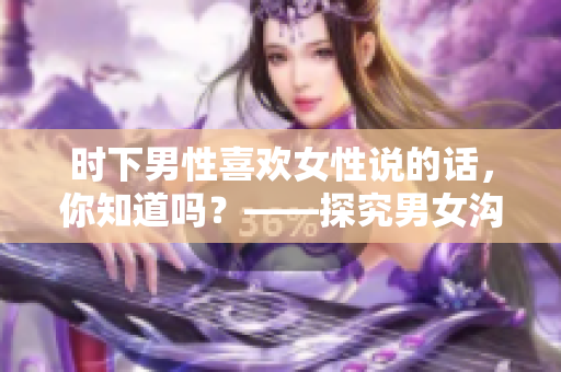 时下男性喜欢女性说的话，你知道吗？——探究男女沟通的秘密