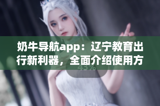 奶牛导航app：辽宁教育出行新利器，全面介绍使用方法