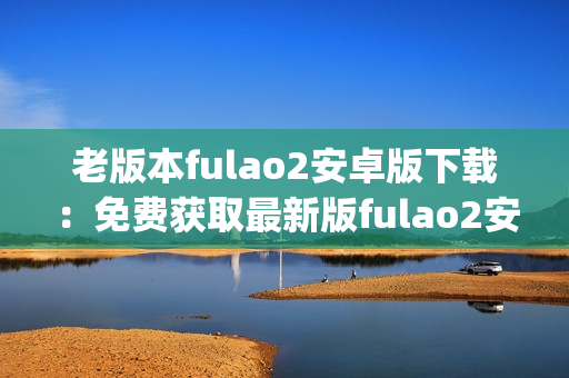 老版本fulao2安卓版下载：免费获取最新版fulao2安卓版本！(1)