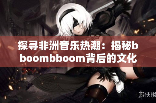 探寻非洲音乐热潮：揭秘bboombboom背后的文化象征