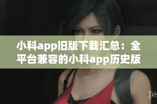 小科app旧版下载汇总：全平台兼容的小科app历史版本下载指南(1)