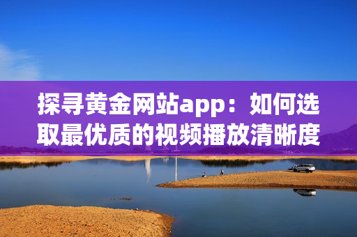 探寻黄金网站app：如何选取最优质的视频播放清晰度？