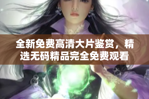 全新免费高清大片鉴赏，精选无码精品完全免费观看