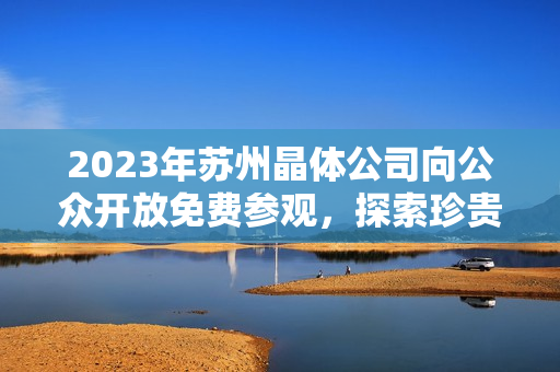 2023年苏州晶体公司向公众开放免费参观，探索珍贵水晶奇迹