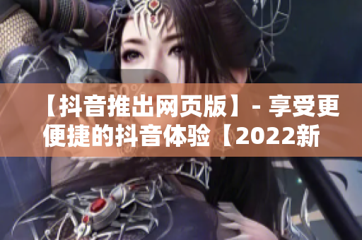 【抖音推出网页版】- 享受更便捷的抖音体验【2022新发布】