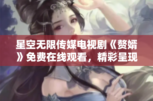 星空无限传媒电视剧《赘婿》免费在线观看，精彩呈现！