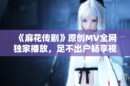 《麻花传剧》原创MV全网独家播放，足不出户畅享视觉盛宴！