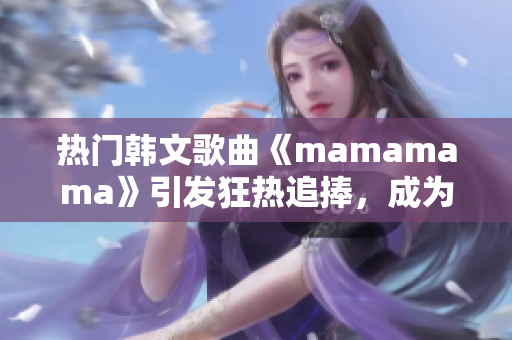 热门韩文歌曲《mamamama》引发狂热追捧，成为年度神曲