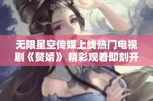 无限星空传媒上线热门电视剧《赘婿》 精彩观看即刻开启