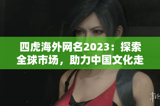 四虎海外网名2023：探索全球市场，助力中国文化走向世界！