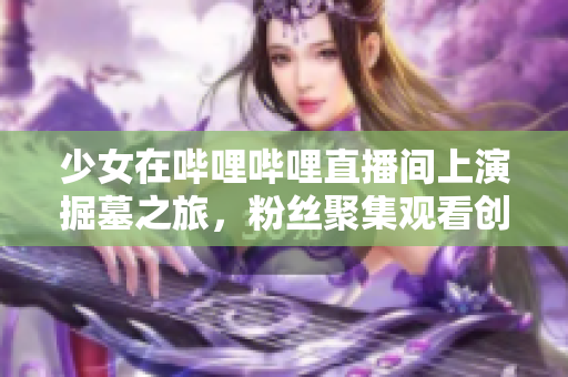 少女在哔哩哔哩直播间上演掘墓之旅，粉丝聚集观看创造惊人点击量