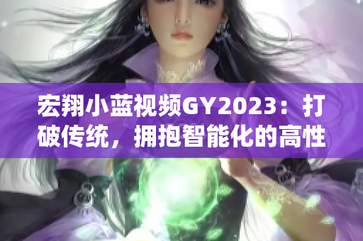 宏翔小蓝视频GY2023：打破传统，拥抱智能化的高性能机器人