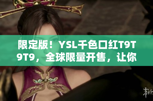 限定版！YSL千色口红T9T9T9，全球限量开售，让你的妆容更加出众