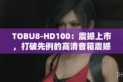 TOBU8-HD100：震撼上市，打破先例的高清音箱震撼力！