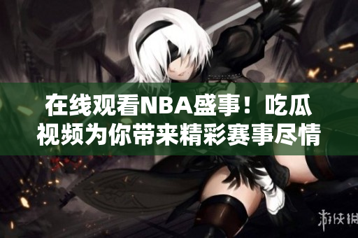 在线观看NBA盛事！吃瓜视频为你带来精彩赛事尽情畅享的福利！