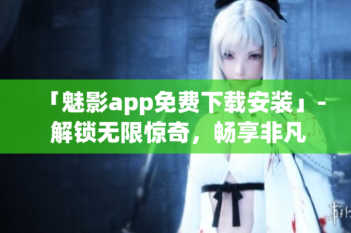 「魅影app免费下载安装」- 解锁无限惊奇，畅享非凡体验