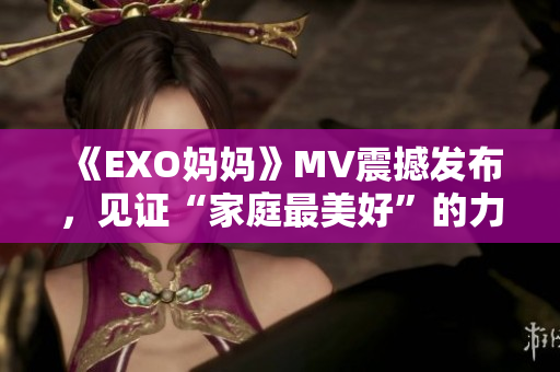 《EXO妈妈》MV震撼发布，见证“家庭最美好”的力量！