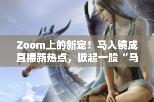 Zoom上的新宠！马入镜成直播新热点，掀起一股“马”力风潮！