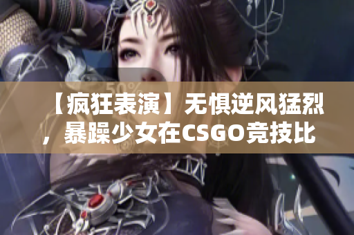 【疯狂表演】无惧逆风猛烈，暴躁少女在CSGO竞技比赛中崭露头角！