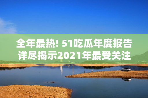 全年最热! 51吃瓜年度报告详尽揭示2021年最受关注的事件