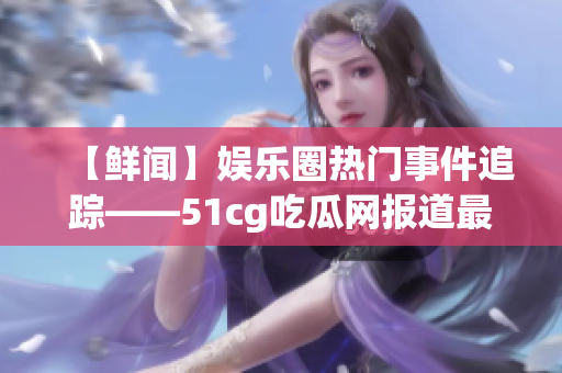 【鲜闻】娱乐圈热门事件追踪——51cg吃瓜网报道最新八卦！