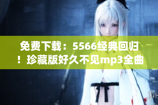 免费下载：5566经典回归！珍藏版好久不见mp3全曲限时放送