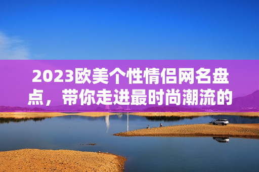 2023欧美个性情侣网名盘点，带你走进最时尚潮流的网名选择！