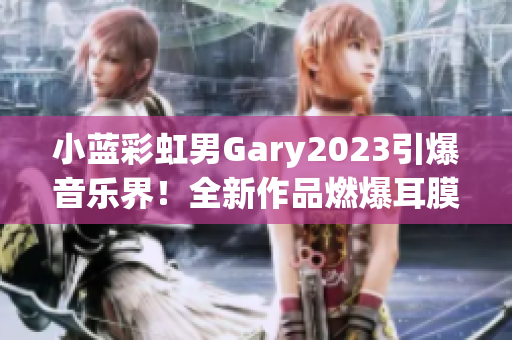 小蓝彩虹男Gary2023引爆音乐界！全新作品燃爆耳膜！