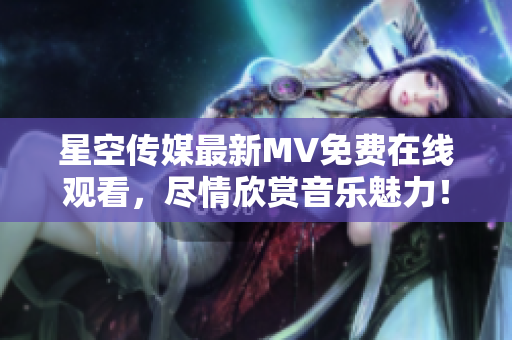 星空传媒最新MV免费在线观看，尽情欣赏音乐魅力！