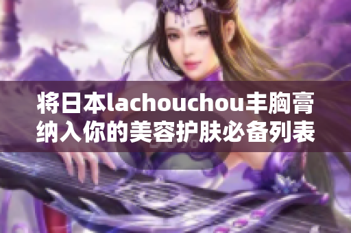 将日本lachouchou丰胸膏纳入你的美容护肤必备列表