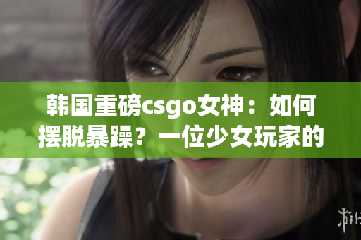 韩国重磅csgo女神：如何摆脱暴躁？一位少女玩家的故事