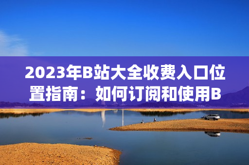 2023年B站大全收费入口位置指南：如何订阅和使用B站会员？(1)