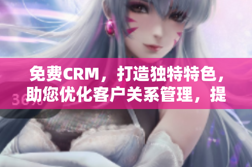 免费CRM，打造独特特色，助您优化客户关系管理，提升工作效率