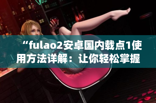 “fulao2安卓国内载点1使用方法详解：让你轻松掌握操作技巧”(1)