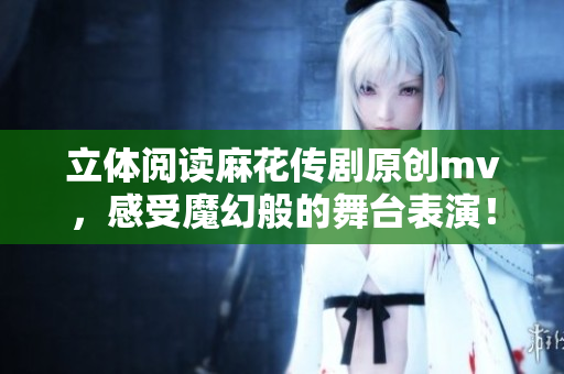 立体阅读麻花传剧原创mv，感受魔幻般的舞台表演！