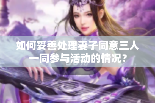 如何妥善处理妻子同意三人一同参与活动的情况？